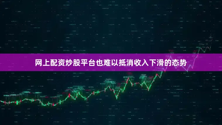网上配资炒股平台也难以抵消收入下滑的态势
