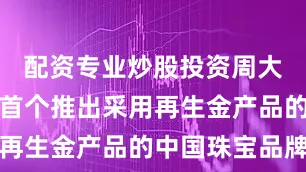 配资专业炒股投资周大福珠宝是首个推出采用再生金产品的中国珠宝品牌