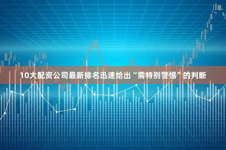 10大配资公司最新排名迅速给出“需特别警惕”的判断