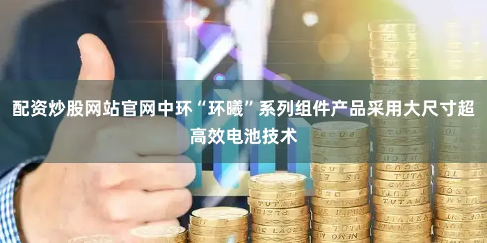 配资炒股网站官网中环“环曦”系列组件产品采用大尺寸超高效电池技术