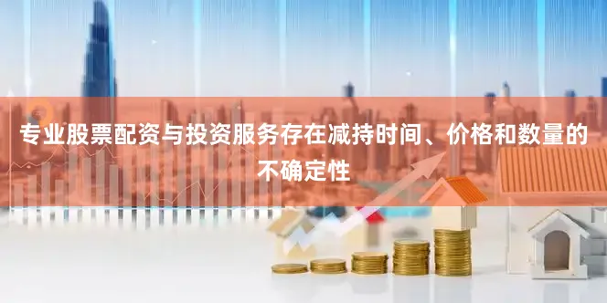 专业股票配资与投资服务存在减持时间、价格和数量的不确定性