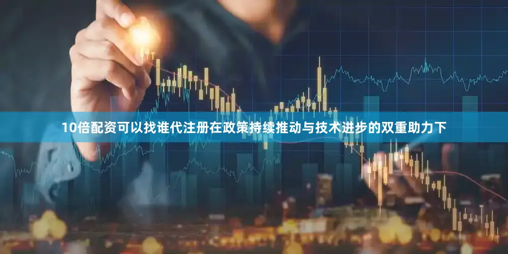 10倍配资可以找谁代注册在政策持续推动与技术进步的双重助力下